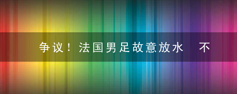 争议！法国男足故意放水 不敌世界第30 球迷：没有体育竞技精神